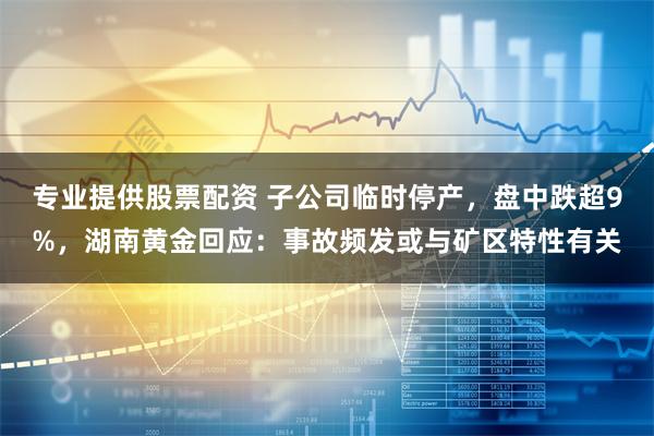 专业提供股票配资 子公司临时停产，盘中跌超9%，湖南黄金回应：事故频发或与矿区特性有关