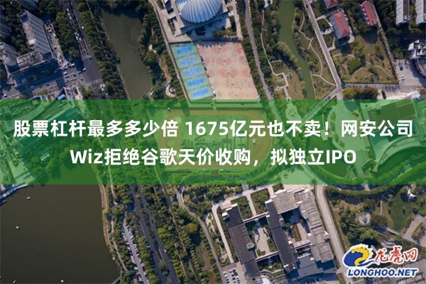 股票杠杆最多多少倍 1675亿元也不卖！网安公司Wiz拒绝谷歌天价收购，拟独立IPO