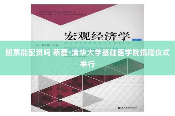 股票能配资吗 蔡磊-清华大学基础医学院捐赠仪式举行