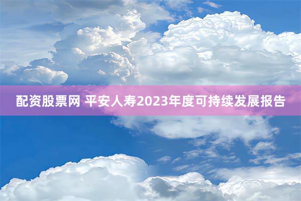 配资股票网 平安人寿2023年度可持续发展报告