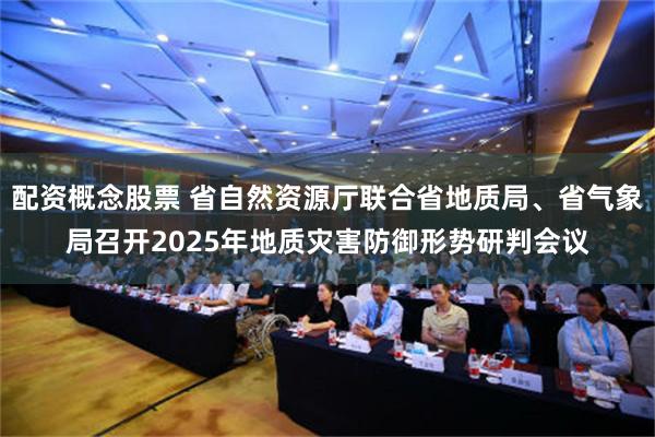 配资概念股票 省自然资源厅联合省地质局、省气象局召开2025年地质灾害防御形势研判会议