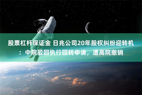 股票杠杆保证金 日兆公司20年股权纠纷迎转机：中院驳回执行回转申请，遭高院撤销