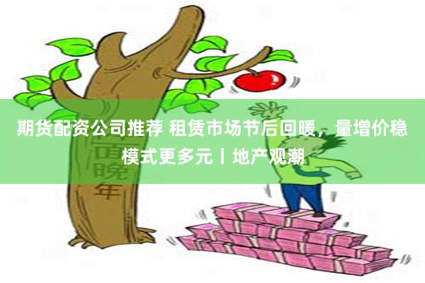 期货配资公司推荐 租赁市场节后回暖，量增价稳模式更多元丨地产观潮